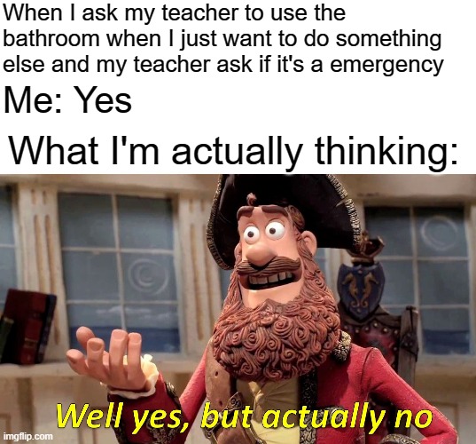 School bathrooms smells | When I ask my teacher to use the bathroom when I just want to do something else and my teacher ask if it's a emergency; Me: Yes; What I'm actually thinking: | image tagged in blank white template,memes,well yes but actually no,school meme,school,bathroom | made w/ Imgflip meme maker
