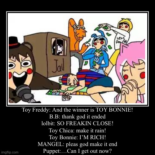 Toy Freddy: And the winner is TOY BONNIE!
B.B: thank god it ended
lolbit: SO FREAKIN CLOSE!
Toy Chica: make it rain!
Toy Bonnie: I’M RICH!
M | image tagged in funny,demotivationals | made w/ Imgflip demotivational maker