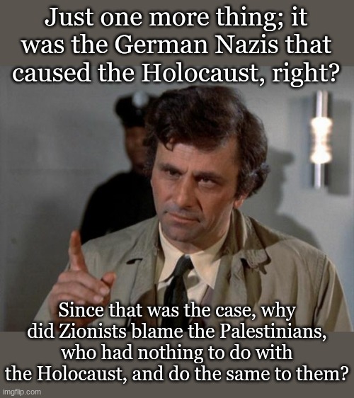 Columbo | Just one more thing; it was the German Nazis that caused the Holocaust, right? Since that was the case, why did Zionists blame the Palestinians, who had nothing to do with the Holocaust, and do the same to them? | image tagged in columbo | made w/ Imgflip meme maker