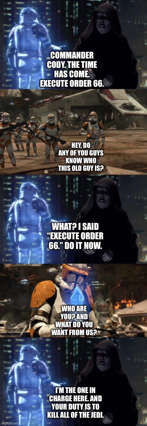 What if the Clone Inhibitor Chips are nonexistent | COMMANDER CODY. THE TIME HAS COME. EXECUTE ORDER 66. HEY, DO ANY OF YOU GUYS KNOW WHO THIS OLD GUY IS? WHAT? I SAID “EXECUTE ORDER 66.” DO IT NOW. WHO ARE YOU? AND WHAT DO YOU WANT FROM US? I’M THE ONE IN CHARGE HERE. AND YOUR DUTY IS TO KILL ALL OF THE JEDI. | image tagged in star wars memes,funny memes,what if | made w/ Imgflip meme maker