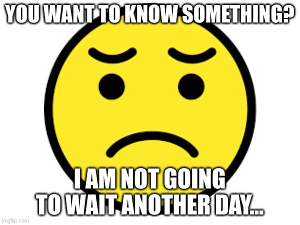 Jesus Christ, I'm not gonna submit the images to other streams. Ya'll need to get it together. | YOU WANT TO KNOW SOMETHING? I AM NOT GOING TO WAIT ANOTHER DAY... | image tagged in still waiting | made w/ Imgflip meme maker