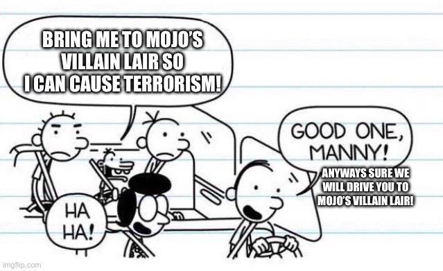 good one manny | BRING ME TO MOJO’S VILLAIN LAIR SO I CAN CAUSE TERRORISM! ANYWAYS SURE WE WILL DRIVE YOU TO MOJO’S VILLAIN LAIR! | image tagged in good one manny | made w/ Imgflip meme maker