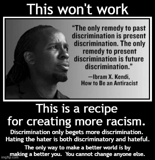 Does anyone on the left understand human behavior?  Nothing they demand will work. | This won't work; This is a recipe for creating more racism. Discrimination only begets more discrimination.  Hating the hater is both discriminatory and hateful. The only way to make a better world is by making a better you.  You cannot change anyone else. | image tagged in leftist stupidity,just use your brain,be the person you want others to be | made w/ Imgflip meme maker