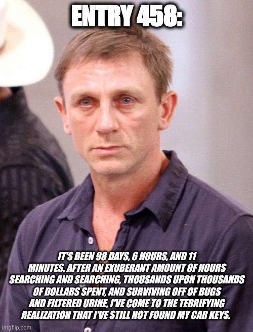 Survival | ENTRY 458:; IT'S BEEN 98 DAYS, 6 HOURS, AND 11 MINUTES. AFTER AN EXUBERANT AMOUNT OF HOURS SEARCHING AND SEARCHING, THOUSANDS UPON THOUSANDS OF DOLLARS SPENT, AND SURVIVING OFF OF BUGS AND FILTERED URINE, I'VE COME TO THE TERRIFYING REALIZATION THAT I'VE STILL NOT FOUND MY CAR KEYS. | image tagged in memes | made w/ Imgflip meme maker
