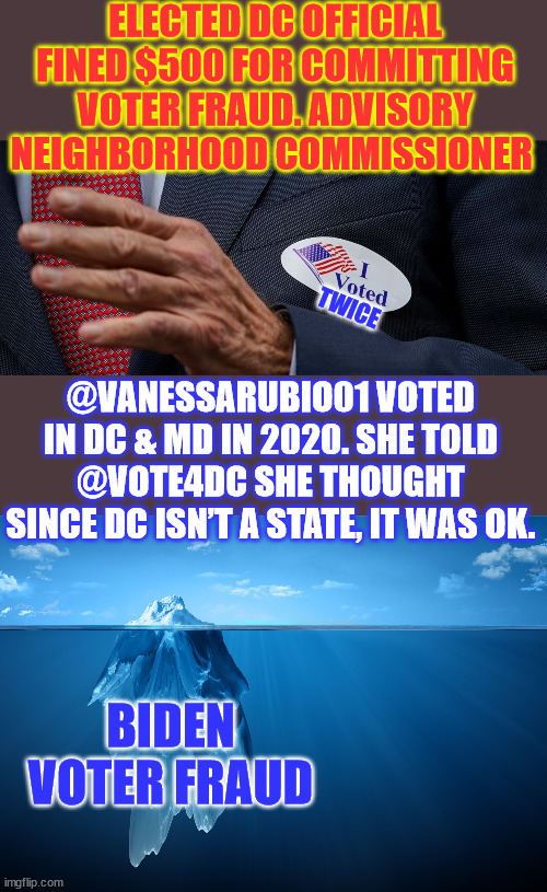Biden voter fraud... because they think it's ok... | ELECTED DC OFFICIAL FINED $500 FOR COMMITTING VOTER FRAUD. ADVISORY NEIGHBORHOOD COMMISSIONER; TWICE; @VANESSARUBIO01 VOTED IN DC & MD IN 2020. SHE TOLD @VOTE4DC SHE THOUGHT SINCE DC ISN’T A STATE, IT WAS OK. BIDEN VOTER FRAUD | image tagged in iceberg,biden,voter fraud | made w/ Imgflip meme maker
