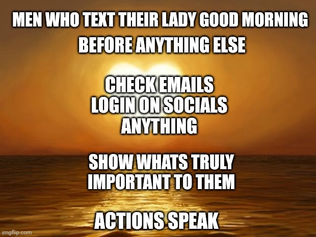 Love | MEN WHO TEXT THEIR LADY GOOD MORNING; BEFORE ANYTHING ELSE; CHECK EMAILS
LOGIN ON SOCIALS
ANYTHING; SHOW WHATS TRULY IMPORTANT TO THEM; ACTIONS SPEAK | image tagged in love | made w/ Imgflip meme maker