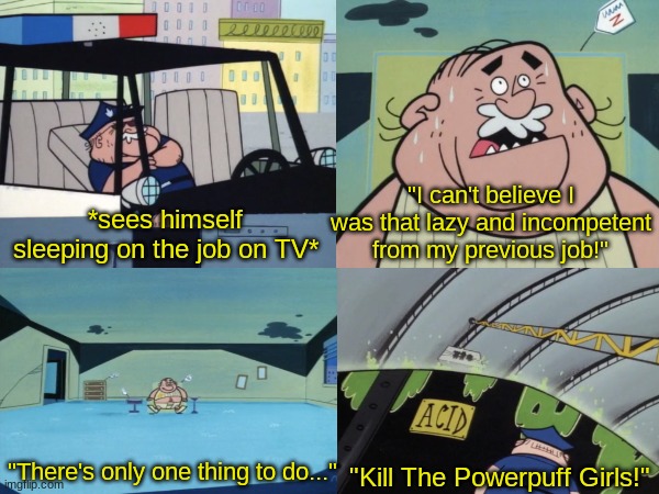 The Powerpuff Girls Narcissist | "I can't believe I was that lazy and incompetent from my previous job!"; *sees himself sleeping on the job on TV*; "There's only one thing to do..."; "Kill The Powerpuff Girls!" | image tagged in memes,funny,the powerpuff girls,cartoon network,superhero,powerpuffgirls | made w/ Imgflip meme maker