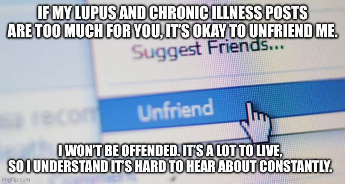 Lupus Friend or Unfriend | IF MY LUPUS AND CHRONIC ILLNESS POSTS ARE TOO MUCH FOR YOU, IT’S OKAY TO UNFRIEND ME. I WON’T BE OFFENDED. IT’S A LOT TO LIVE, SO I UNDERSTAND IT’S HARD TO HEAR ABOUT CONSTANTLY. | image tagged in unfriend,illness,sick,friends,connection | made w/ Imgflip meme maker