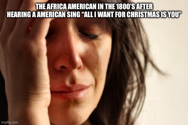 Real | THE AFRICA AMERICAN IN THE 1800’S AFTER HEARING A AMERICAN SING “ALL I WANT FOR CHRISTMAS IS YOU” | image tagged in memes,first world problems | made w/ Imgflip meme maker