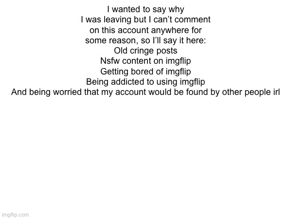 could you post this in msmg too? I don’t wanna make it seem like I left for no reason | I wanted to say why I was leaving but I can’t comment on this account anywhere for some reason, so I’ll say it here:
Old cringe posts
Nsfw content on imgflip
Getting bored of imgflip
Being addicted to using imgflip
And being worried that my account would be found by other people irl | made w/ Imgflip meme maker