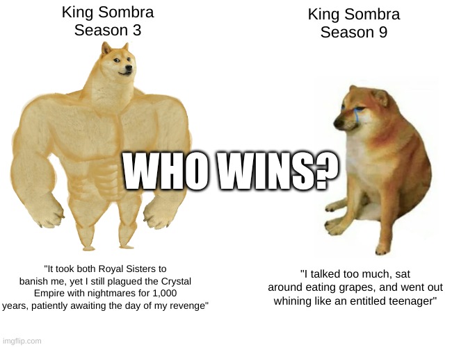 Buff Doge vs. Cheems | King Sombra
Season 3; King Sombra
Season 9; WHO WINS? "It took both Royal Sisters to banish me, yet I still plagued the Crystal Empire with nightmares for 1,000 years, patiently awaiting the day of my revenge"; "I talked too much, sat around eating grapes, and went out whining like an entitled teenager" | image tagged in memes,buff doge vs cheems | made w/ Imgflip meme maker