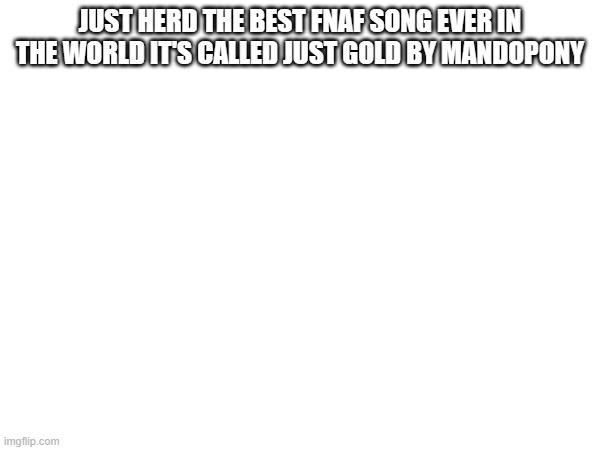 Amazing song it sounds like in the middle at 2:33 it sounds like ben shuller from nerd out it singing lol | JUST HERD THE BEST FNAF SONG EVER IN THE WORLD IT'S CALLED JUST GOLD BY MANDOPONY | image tagged in fnaf | made w/ Imgflip meme maker