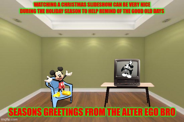 mickey remembering the glory days | WATCHING A CHRISTMAS SLIDESHOW CAN BE VERY NICE DURING THE HOLIDAY SEASON TO HELP REMIND OF THE GOOD OLD DAYS; SEASONS GREETINGS FROM THE ALTER EGO BRO | image tagged in empty room,disney,mickey mouse,christmas | made w/ Imgflip meme maker