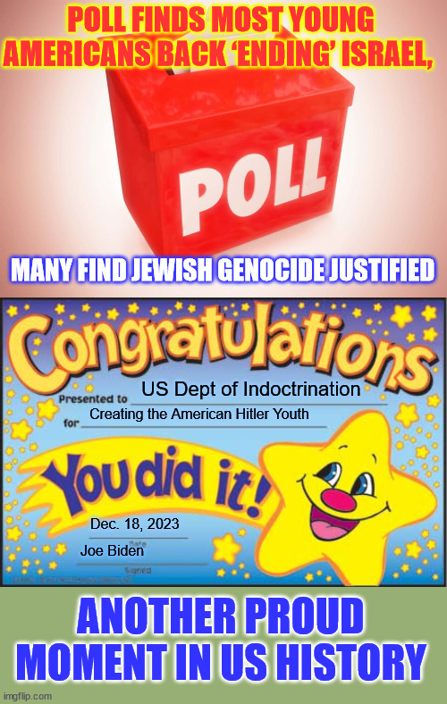 Another proud moment in US history | POLL FINDS MOST YOUNG AMERICANS BACK ‘ENDING’ ISRAEL, MANY FIND JEWISH GENOCIDE JUSTIFIED; US Dept of Indoctrination; Creating the American Hitler Youth; Dec. 18, 2023; Joe Biden; ANOTHER PROUD MOMENT IN US HISTORY | image tagged in memes,happy star congratulations,american,hitler,youth | made w/ Imgflip meme maker
