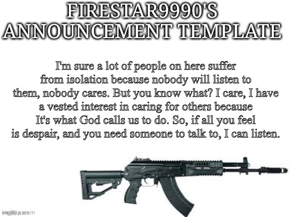 Firestar9990 announcement template (better) | I'm sure a lot of people on here suffer from isolation because nobody will listen to them, nobody cares. But you know what? I care, I have a vested interest in caring for others because It's what God calls us to do. So, if all you feel is despair, and you need someone to talk to, I can listen. | image tagged in firestar9990 announcement template better | made w/ Imgflip meme maker