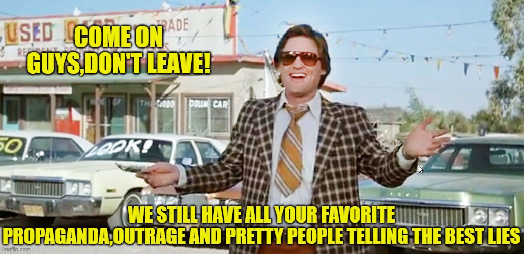 used car salesman | COME ON GUYS,DON'T LEAVE! WE STILL HAVE ALL YOUR FAVORITE PROPAGANDA,OUTRAGE AND PRETTY PEOPLE TELLING THE BEST LIES | image tagged in used car salesman | made w/ Imgflip meme maker