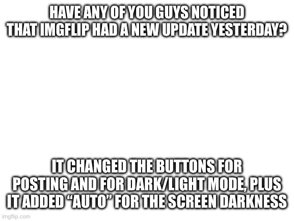 :| | HAVE ANY OF YOU GUYS NOTICED THAT IMGFLIP HAD A NEW UPDATE YESTERDAY? IT CHANGED THE BUTTONS FOR POSTING AND FOR DARK/LIGHT MODE, PLUS IT ADDED “AUTO” FOR THE SCREEN DARKNESS | image tagged in blank white template | made w/ Imgflip meme maker