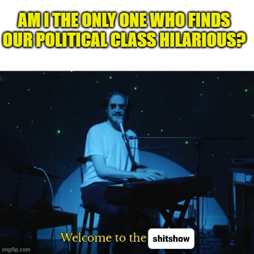 Welcome to the Shitshow | AM I THE ONLY ONE WHO FINDS OUR POLITICAL CLASS HILARIOUS? | image tagged in welcome to the shitshow | made w/ Imgflip meme maker