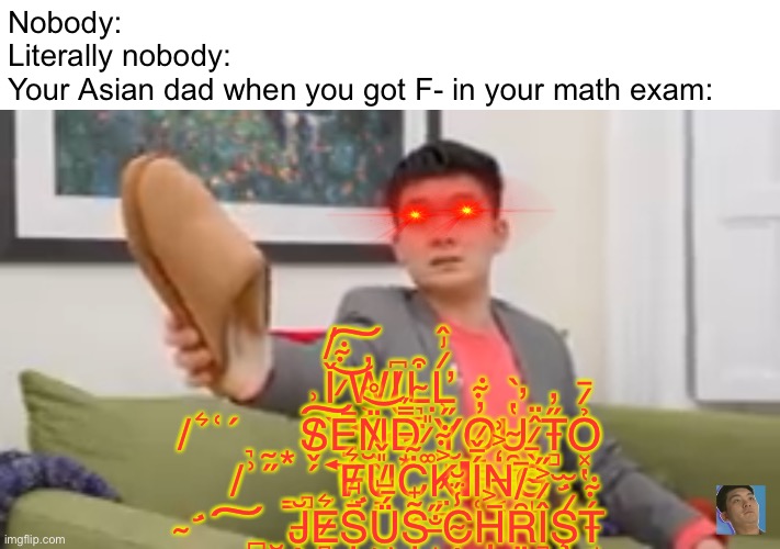 Relatable? | Nobody:
Literally nobody:
Your Asian dad when you got F- in your math exam:; Ǐ̸̮̖ ̷̟͊͝͠W̵͕͍̓I̸̬̦͍͆L̴͉̠̤͒Ľ̷̡̂͗ ̸͉̰͙͛͑́S̸̬̗͗͠Ẹ̶͍̕N̸̫̯̺̈̊͝D̵͙̿̈́ ̷͚̎͘Y̷̫͈̰̋O̷̙̲̰̓͊U̴̯̺̙̔̀̕ ̷̨̳̹̂̈T̶̻̋̓Ỏ̷̱͓̔ ̸͇̻̮͗̋F̸͙͛U̸͇̎̌Ċ̴͕̼K̷̤̺͐͊ΙÍ̶̬͑N̶͔̒͐͗G̴̝̀̄ ̴̛̪̮͠J̶̖̆E̷̻̯͛Ș̵̛̘̻̏͆Ǘ̵̺͖̥͝Ș̴̟͊̓ ̶̝̟̐̋C̴̣̜̗̾̈́̆Ḥ̶͕̓͘Ȓ̸̲̈Î̷͕̋̚Ş̷̛̫̇̚T̶̘̖́͊ | image tagged in steven he's dad,relatable memes | made w/ Imgflip meme maker