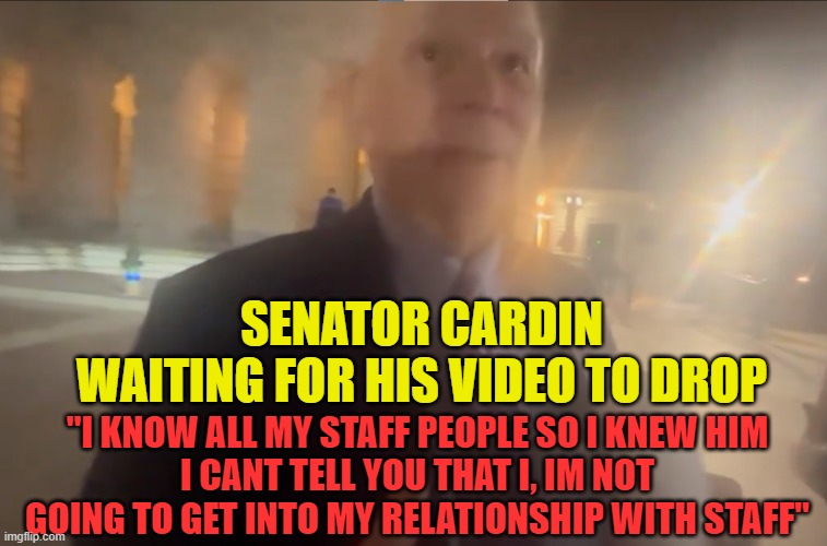 Gay Staffer Video | SENATOR CARDIN
WAITING FOR HIS VIDEO TO DROP; "I KNOW ALL MY STAFF PEOPLE SO I KNEW HIM
I CANT TELL YOU THAT I, IM NOT GOING TO GET INTO MY RELATIONSHIP WITH STAFF" | image tagged in gay,gay pride,senate,white house,democrats,staff | made w/ Imgflip meme maker