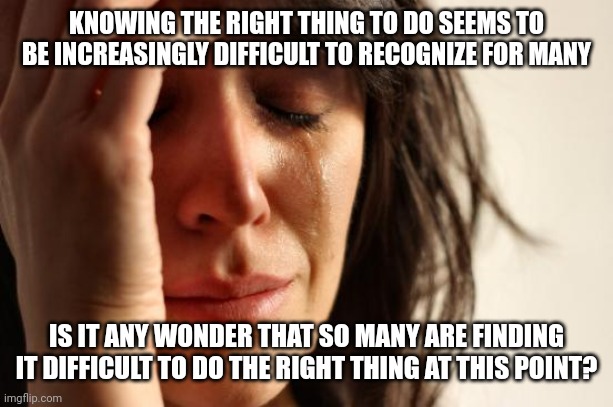 First World Problems Meme | KNOWING THE RIGHT THING TO DO SEEMS TO BE INCREASINGLY DIFFICULT TO RECOGNIZE FOR MANY; IS IT ANY WONDER THAT SO MANY ARE FINDING IT DIFFICULT TO DO THE RIGHT THING AT THIS POINT? | image tagged in memes,first world problems | made w/ Imgflip meme maker