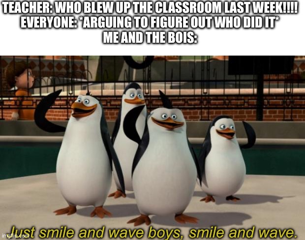 Nothing suspicious here right | TEACHER: WHO BLEW UP THE CLASSROOM LAST WEEK!!!!
EVERYONE: *ARGUING TO FIGURE OUT WHO DID IT*
ME AND THE BOIS:; Just smile and wave boys, smile and wave. | image tagged in just smile and wave boys,unexpected results,school | made w/ Imgflip meme maker