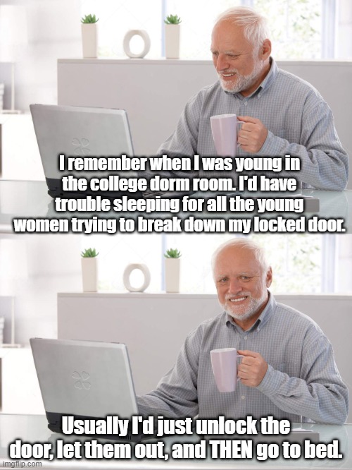 STUFF I NEVER FORGET | I remember when I was young in the college dorm room. I'd have trouble sleeping for all the young women trying to break down my locked door. Usually I'd just unlock the door, let them out, and THEN go to bed. | image tagged in old man laptop | made w/ Imgflip meme maker