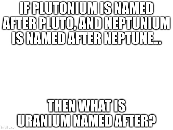 HMM... | IF PLUTONIUM IS NAMED AFTER PLUTO, AND NEPTUNIUM IS NAMED AFTER NEPTUNE... THEN WHAT IS URANIUM NAMED AFTER? | image tagged in hmm,fresh memes,uranium,think about it,wait a minute,oh wow are you actually reading these tags | made w/ Imgflip meme maker