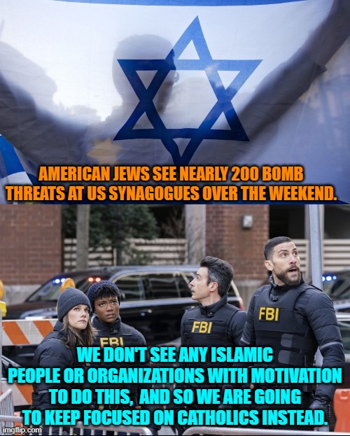 Isn't it cool to have the Left in control of the investigative arms of the Federal government? | AMERICAN JEWS SEE NEARLY 200 BOMB THREATS AT US SYNAGOGUES OVER THE WEEKEND. WE DON'T SEE ANY ISLAMIC PEOPLE OR ORGANIZATIONS WITH MOTIVATION TO DO THIS,  AND SO WE ARE GOING TO KEEP FOCUSED ON CATHOLICS INSTEAD. | image tagged in yep | made w/ Imgflip meme maker