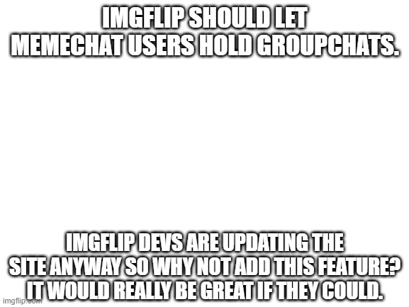 This is a feature I could use more rather than the new UI. | IMGFLIP SHOULD LET MEMECHAT USERS HOLD GROUPCHATS. IMGFLIP DEVS ARE UPDATING THE SITE ANYWAY SO WHY NOT ADD THIS FEATURE? IT WOULD REALLY BE GREAT IF THEY COULD. | image tagged in memechat,groupchats,site improvements,updates | made w/ Imgflip meme maker