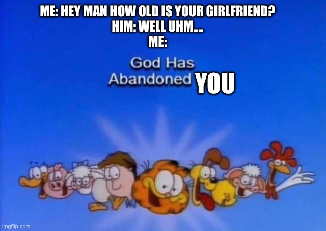 Garfield God has abandoned us | ME: HEY MAN HOW OLD IS YOUR GIRLFRIEND?
HIM: WELL UHM….
ME:; YOU | image tagged in garfield god has abandoned us | made w/ Imgflip meme maker
