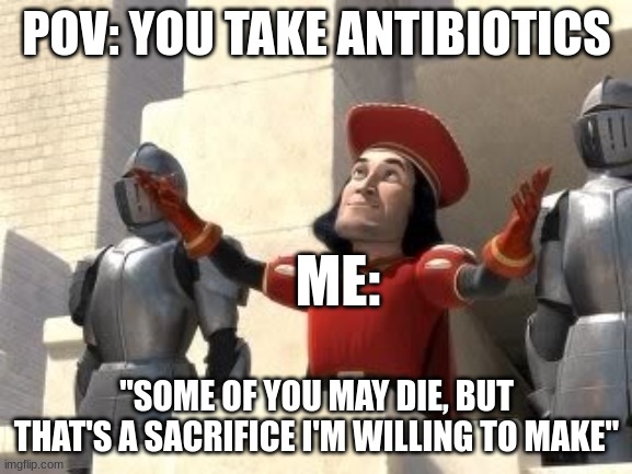 POV: you take antibiotics | POV: YOU TAKE ANTIBIOTICS; ME:; "SOME OF YOU MAY DIE, BUT THAT'S A SACRIFICE I'M WILLING TO MAKE" | image tagged in lord farquad,medical-memes,antibiotics | made w/ Imgflip meme maker