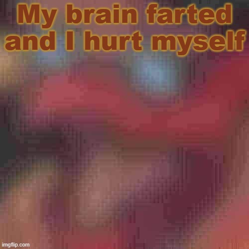 Don't worry, it's not that severe. Only my fore-head. Not a lot of blood, but large achy rash. | My brain farted and I hurt myself | image tagged in piss but heavily downgraded | made w/ Imgflip meme maker