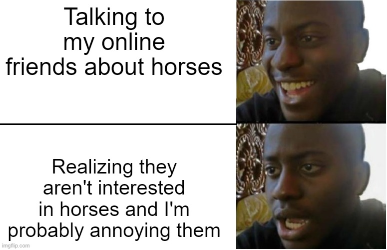 I always feel like I'm annoying them when I'm the only enthusiastic one about a topic | Talking to my online friends about horses; Realizing they aren't interested in horses and I'm probably annoying them | image tagged in disappointed black guy,horses,roblox | made w/ Imgflip meme maker
