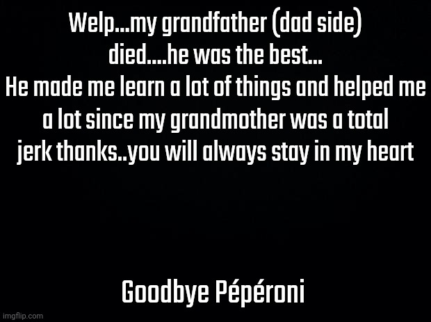 Black background | Welp...my grandfather (dad side) died....he was the best...
He made me learn a lot of things and helped me a lot since my grandmother was a total jerk thanks..you will always stay in my heart; Goodbye Pépéroni | image tagged in black background | made w/ Imgflip meme maker