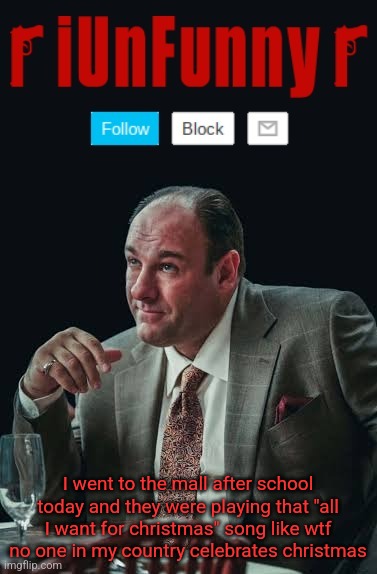 iUnFunny's Sopranos Template | I went to the mall after school today and they were playing that "all I want for christmas" song like wtf no one in my country celebrates christmas | image tagged in iunfunny's sopranos template | made w/ Imgflip meme maker