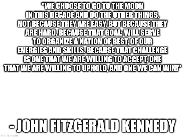 "WE CHOOSE TO GO TO THE MOON IN THIS DECADE AND DO THE OTHER THINGS, NOT BECAUSE THEY ARE EASY, BUT BECAUSE THEY ARE HARD. BECAUSE THAT GOAL; WILL SERVE TO ORGANIZE A NATION OF BEST, OF OUR ENERGIES AND SKILLS. BECAUSE THAT CHALLENGE IS ONE THAT WE ARE WILLING TO ACCEPT, ONE THAT WE ARE WILLING TO UPHOLD, AND ONE WE CAN WIN!"; - JOHN FITZGERALD KENNEDY | made w/ Imgflip meme maker