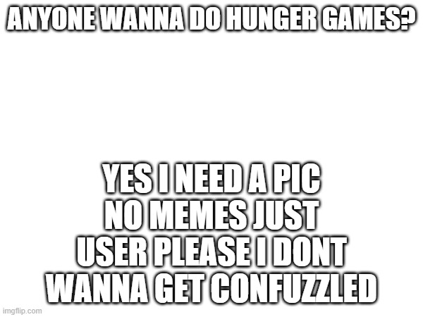 the pic can be a meme but I will have your user as the name or an abbreviation of it | YES I NEED A PIC
NO MEMES JUST USER PLEASE I DONT WANNA GET CONFUZZLED; ANYONE WANNA DO HUNGER GAMES? | image tagged in e | made w/ Imgflip meme maker