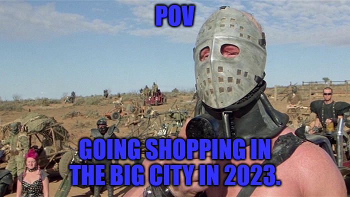 Shopping 2023 | POV; GOING SHOPPING IN THE BIG CITY IN 2023. | image tagged in humungus mad max road warrior | made w/ Imgflip meme maker