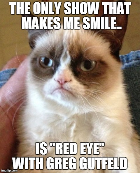 Grumpy Cat Meme | THE ONLY SHOW THAT MAKES ME SMILE.. IS "RED EYE" WITH GREG GUTFELD | image tagged in memes,grumpy cat | made w/ Imgflip meme maker