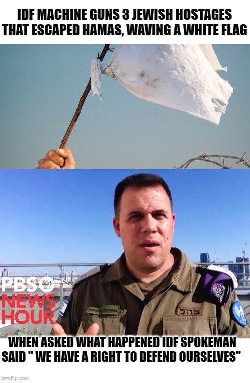 hey, don't get mad at me,  all is fair in memes and war. | IDF MACHINE GUNS 3 JEWISH HOSTAGES THAT ESCAPED HAMAS, WAVING A WHITE FLAG; WHEN ASKED WHAT HAPPENED IDF SPOKEMAN SAID " WE HAVE A RIGHT TO DEFEND OURSELVES" | image tagged in jokes,funny memes,political meme,political humor,hypocrisy,sad | made w/ Imgflip meme maker
