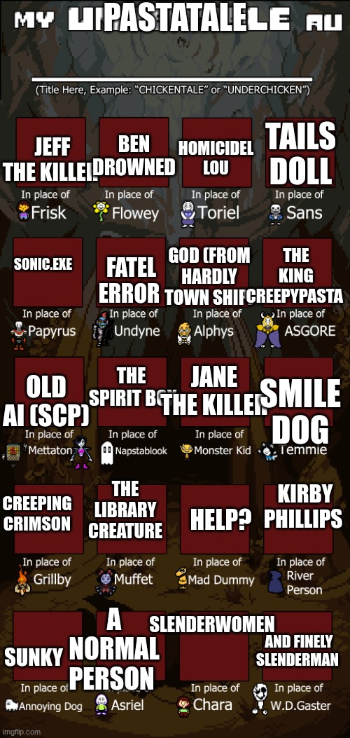 Create your own Undertale Au | PASTATALE; JEFF THE KILLER; TAILS DOLL; BEN DROWNED; HOMICIDEL LOU; THE KING CREEPYPASTA; FATEL ERROR; SONIC.EXE; GOD (FROM HARDLY TOWN SHIP); THE 
SPIRIT BOX; OLD AI (SCP); SMILE DOG; JANE THE KILLER; CREEPING CRIMSON; KIRBY PHILLIPS; THE LIBRARY CREATURE; HELP? SLENDERWOMEN; A NORMAL PERSON; SUNKY; AND FINELY SLENDERMAN | image tagged in create your own undertale au | made w/ Imgflip meme maker