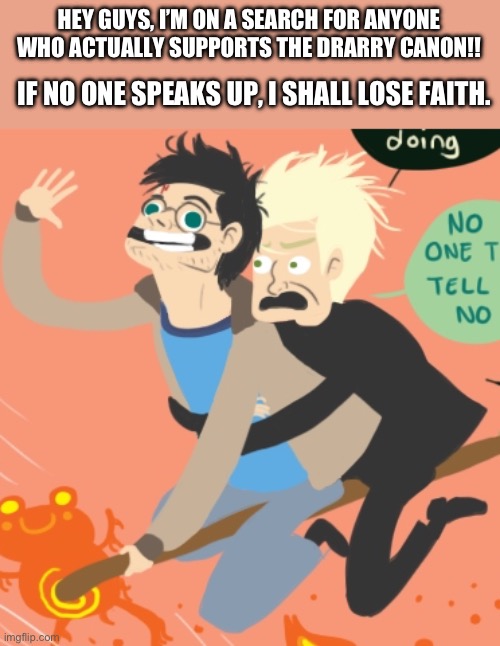 pleas speak up, i wrote a whole song about losing faith | HEY GUYS, I’M ON A SEARCH FOR ANYONE WHO ACTUALLY SUPPORTS THE DRARRY CANON!! IF NO ONE SPEAKS UP, I SHALL LOSE FAITH. | image tagged in draco malfoy,harry potter,gay | made w/ Imgflip meme maker