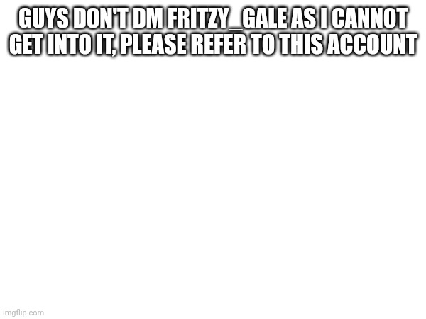 Emergency Announcement | GUYS DON'T DM FRITZY_GALE AS I CANNOT GET INTO IT, PLEASE REFER TO THIS ACCOUNT | made w/ Imgflip meme maker