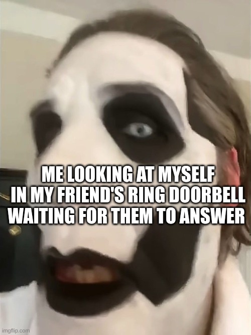 Copia in shock | ME LOOKING AT MYSELF IN MY FRIEND'S RING DOORBELL WAITING FOR THEM TO ANSWER | image tagged in copia in shock | made w/ Imgflip meme maker