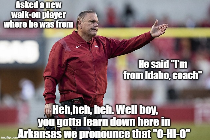 Razorback Coach Sam Pitman Spots New Player | Asked a new walk-on player where he was from; He said "I'm from Idaho, coach"; Heh,heh, heh. Well boy, you gotta learn down here in Arkansas we pronounce that "O-HI-O" | image tagged in razorback coach sam pitman | made w/ Imgflip meme maker