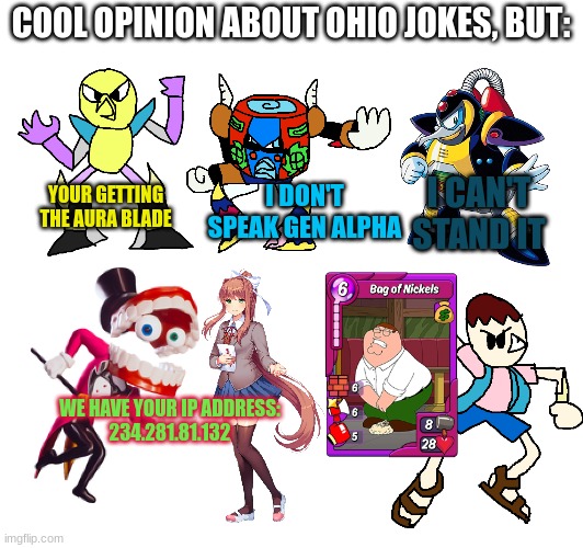 Reactions to Ohio Jokes | COOL OPINION ABOUT OHIO JOKES, BUT:; YOUR GETTING THE AURA BLADE; I DON'T SPEAK GEN ALPHA; I CAN'T STAND IT; WE HAVE YOUR IP ADDRESS:
234.281.81.132 | image tagged in the amazing digital circus,megaman x,doki doki literature club,family guy | made w/ Imgflip meme maker