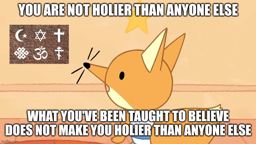 If you think you're holier than thou then it means you aren't | YOU ARE NOT HOLIER THAN ANYONE ELSE; WHAT YOU'VE BEEN TAUGHT TO BELIEVE DOES NOT MAKE YOU HOLIER THAN ANYONE ELSE | image tagged in humble yourself,arrogant much,god doesn't like religion,memes,hypocrites | made w/ Imgflip meme maker