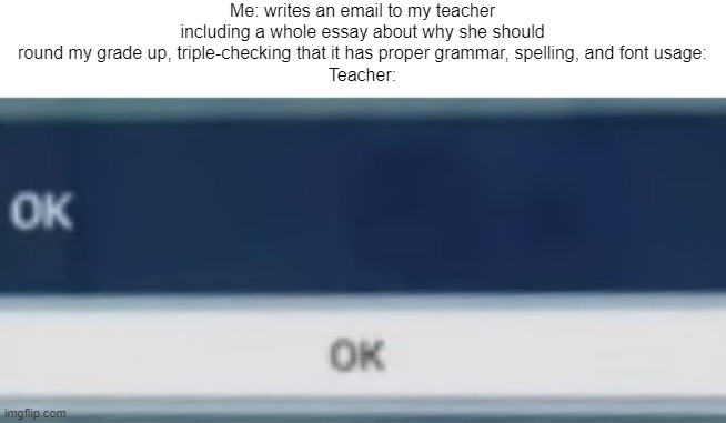 Meme #192 | Me: writes an email to my teacher including a whole essay about why she should round my grade up, triple-checking that it has proper grammar, spelling, and font usage:
Teacher: | image tagged in school,memes,ok | made w/ Imgflip meme maker