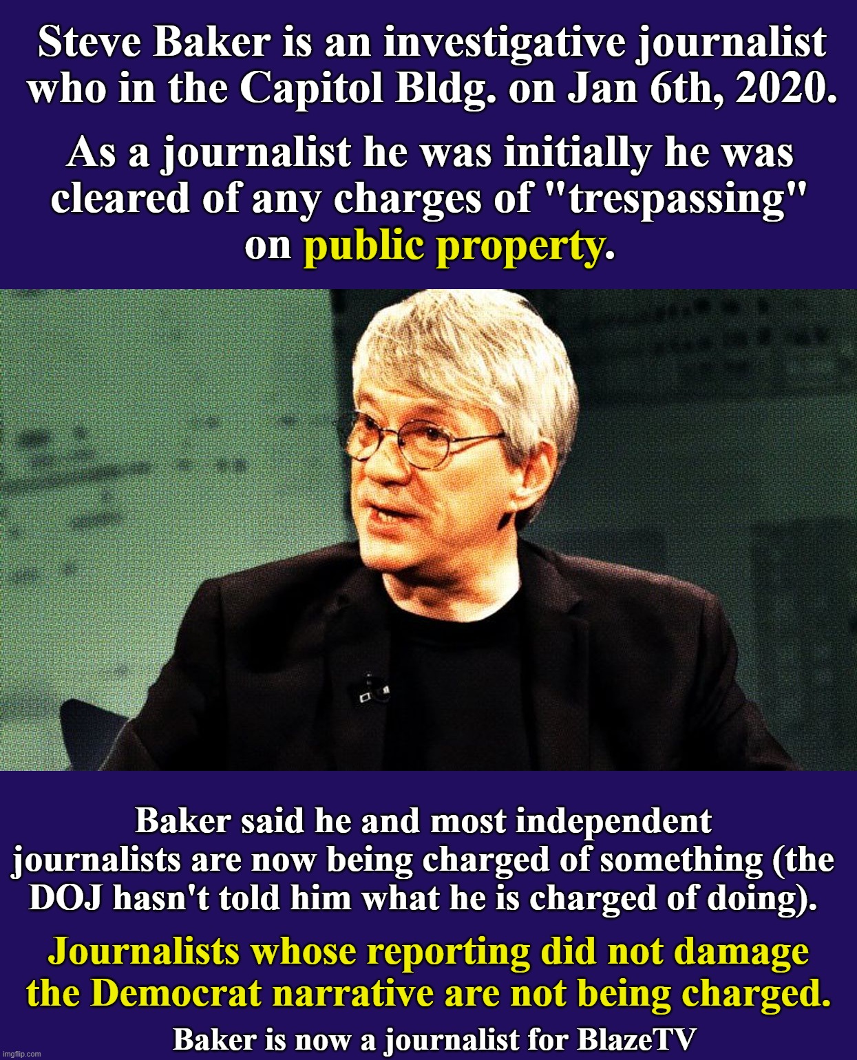 I think I have figured out why the left will never believe this.  It doesn't fit in their fantasy world. | Steve Baker is an investigative journalist who in the Capitol Bldg. on Jan 6th, 2020. As a journalist he was initially he was
cleared of any charges of "trespassing"
on public property. public property; Baker said he and most independent journalists are now being charged of something (the DOJ hasn't told him what he is charged of doing). Journalists whose reporting did not damage the Democrat narrative are not being charged. Baker is now a journalist for BlazeTV | image tagged in banana republic,media and government are one,democrat corruption,democrats organized j6 riot,not an insurrection | made w/ Imgflip meme maker